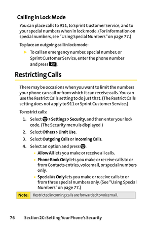 Page 9276Section 2C: Setting Your Phone’s Security
Calling in Lock Mode
You can place calls to 911, to Sprint Customer Service, and to
your special numbers when in lock mode. (For information on
special numbers, see “Using Special Numbers” on page 77.)
To place an outgoing call in lock mode:
To call an emergency number, special number, or 
Sprint Customer Service, enter the phone number 
and press  .
Restricting Calls
There may be occasions when you want to limit the numbers
your phone can call or from which it...