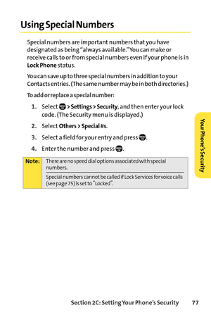 Page 93Section 2C: Setting Your Phone’s Security 77
Using Special Numbers
Special numbers are important numbers that you have
designated as being “always available.”You can make or
receive calls to or from special numbers even if your phone is in
Lock Phonestatus.
You can save up to three special numbers in addition to your
Contacts entries. (The same number may be in both directories.)
To add or replace a special number:
1.Select> Settings > Security, and then enter your lock
code. (The Security menu is...
