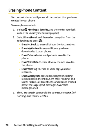 Page 9478Section 2C: Setting Your Phone’s Security
Erasing Phone Content
You can quickly and easily erase all the content that you have
created in your phone.
To erase phone content:
1.Select>Settings > Security, and then enter your lock
code. (The Security menu is displayed.)
2.SelectErase/Reset, and then select an option from the
following and press  .
Erase Ph. Bookto erase all of your Contacts entries.
Erase My Contentto erase all items you have
downloaded to your phone.
Erase Picturesto erase all pictures...