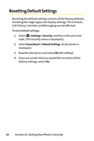 Page 9680Section 2C: Setting Your Phone’s Security
Resetting Default Settings
Resetting the default settings restores all the factory defaults,
including the ringer types and display settings. The Contacts,
Call History, Calendar, and Messaging are not affected.
To reset default settings:
1.Select>Settings > Security, and then enter your lock
code. (The Security menu is displayed.)
2.SelectErase/Reset > Default Settings. (A disclaimer is
displayed.)
3.Read the disclaimer and selectOK(left softkey).
4.If you are...