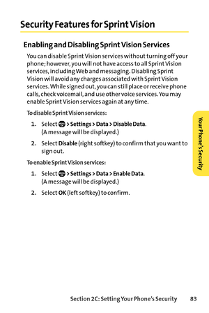 Page 99Section 2C: Setting Your Phone’s Security 83
Security Features for Sprint Vision
Enabling and Disabling Sprint Vision Services
You can disable Sprint Vision services without turning off your
phone; however, you will not have access to all Sprint Vision
services, including Web and messaging. Disabling Sprint
Vision will avoid any charges associated with Sprint Vision
services. While signed out, you can still place or receive phone
calls, check voicemail, and use other voice services. You may
enable Sprint...