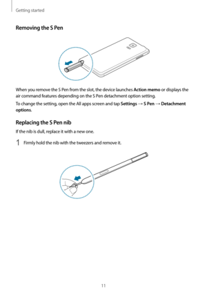 Page 11Getting started
11
Removing the S Pen
When you remove the S Pen from the slot, the device launches Action memo or displays the 
air command features depending on the S Pen detachment option setting.
To change the setting, open the All apps screen and tap 
Settings → S Pen → Detachment 
options
.
Replacing the S Pen nib
If the nib is dull, replace it with a new one.
1 Firmly hold the nib with the tweezers and remove it.   