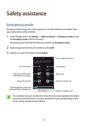 Page 103103
Safety assistance
Emergency mode
Emergency mode changes the screen to grey tones to reduce battery consumption. Some 
apps and functions will be restricted.
1 On the All apps screen, tap Settings → Safety assistance → Emergency mode and tap 
the 
Emergency mode switch to activate it.
Alternatively, press and hold the Power key, and then tap 
Emergency mode.
2 Read and agree to the terms and conditions and tap OK.
3 Read the on-screen information and tap Enable.
Add more apps to use.
Make an emergency...