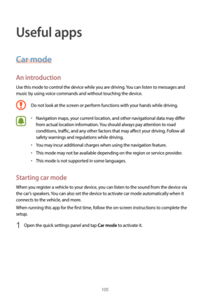 Page 105105
Useful apps
Car mode
An introduction
Use this mode to control the device while you are driving. You can listen to messages and 
music by using voice commands and without touching the device.
Do not look at the screen or perform functions with your hands while driving.
•	Navigation maps, your current location, and other navigational data may differ 
from actual location information. You should always pay attention to road 
conditions, traffic, and any other factors that may affect your driving. Follow...