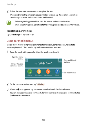 Page 106Useful apps
106
2 Follow the on-screen instructions to complete the setup.
When the Bluetooth permission request window appears, tap 
Ye s to allow a vehicle to 
search for your device and connect them via Bluetooth.
•	Before registering your vehicle, start the vehicle and turn on the radio.
•	While you are registering a vehicle to the device, place the device near the vehicle.
Registering more vehicles
Tap  → Settings → My cars → .
Using car mode menus
Use car mode menus using voice commands to make...