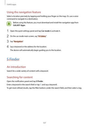 Page 107Useful apps
107
Using the navigation feature
Select a location precisely by tapping and holding your finger on the map. Or, use a voice 
command to navigate to a destination.
Before using this feature, you must download and install the navigation app from 
GALAXY Apps.
1 Open the quick settings panel and tap Car mode to activate it.
2 On the car mode main screen, say “Hi Galaxy.”
3 Say “Navigation ”.
4 Say a keyword or the address for the location.
The device will automatically begin guiding you to the...