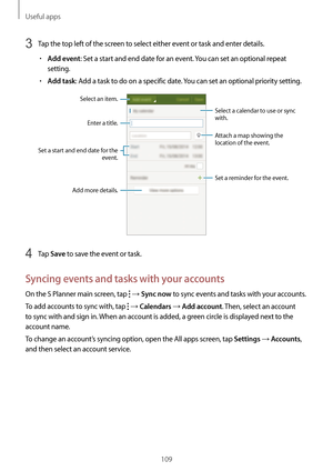 Page 109Useful apps
109
3 Tap the top left of the screen to select either event or task and enter details.
•	Add event: Set a start and end date for an event. You can set an optional repeat 
setting.
•	Add task: Add a task to do on a specific date. You can set an optional priority setting.
Enter a title.
Attach a map showing the 
location of the event.
Set a reminder for the event.
Add more details.
Select a calendar to use or sync 
with.
Select an item.
Set a start and end date for the event.
4 Tap Save to save...