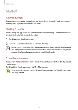 Page 110Useful apps
110
S Health
An introduction
S Health helps you manage your wellness and fitness. Set fitness goals, check your progress, 
and keep track of your overall wellness and fitness.
Starting S Health
When running this app for the first time or restart it after performing a data reset, follow the 
on-screen instructions to complete the setup.
1 Tap S Health on the All apps screen.
2 Follow the on-screen instructions to complete the setup.
Based on your physical statistics, the device calculates your...