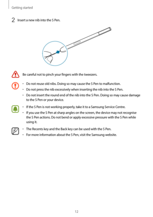 Page 12Getting started
12
2 Insert a new nib into the S Pen.
Be careful not to pinch your fingers with the tweezers.
•	Do not reuse old nibs. Doing so may cause the S Pen to malfunction.
•	Do not press the nib excessively when inserting the nib into the S Pen.
•	Do not insert the round end of the nib into the S Pen. Doing so may cause damage 
to the S Pen or your device.
•	If the S Pen is not working properly, take it to a Samsung Service Centre.
•	If you use the S Pen at sharp angles on the screen, the device...