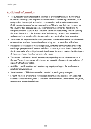 Page 111Useful apps
111
Additional information
•	The purpose for such data collection is limited to providing the service that you have 
requested, including providing additional information to enhance your wellness, back 
up/sync data, data analysis and statistics or to develop and provide better services. 
(But if you sign in to your Samsung account from S Health, your data may be saved on 
the server for data backup purposes.) Personal information may be stored until the 
completion of such purposes. You can...