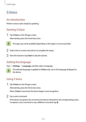 Page 112Useful apps
112
S Voice
An introduction
Perform various tasks simply by speaking.
Starting S Voice
1 Tap S Voice on the All apps screen.
Alternatively, press the Home key twice.
This app may not be available depending on the region or service provider.
2 Follow the on-screen instructions to complete the setup.
3 View the tutorial or tap Start to skip the tutorial.
Setting the language
Tap  → Settings → Language, and then select a language.
The selected language is applied to S Voice only, not to the...