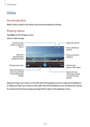 Page 116Useful apps
116
Video
An introduction
Watch videos stored in the device and customise playback settings.
Playing videos
Tap Video on the All apps screen.
Select a video to play.
Change screen ratio. Rewind or 
fast-forward by 
dragging the bar.
Search for other 
devices to play the  file on.
Skip to the previous  video. Tap and hold 
to move backwards  quickly. Skip to the next 
video. Tap and hold 
to move forwards 
quickly. Access additional 
options.
Switch to the 
pop-up video player. Pause and...