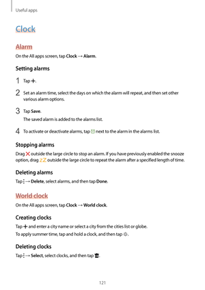 Page 121Useful apps
121
Clock
Alarm
On the All apps screen, tap Clock → Alarm.
Setting alarms
1 Tap .
2 Set an alarm time, select the days on which the alarm will repeat, and then set other 
various alarm options.
3 Tap Save.
The saved alarm is added to the alarms list.
4 To activate or deactivate alarms, tap  next to the alarm in the alarms list.
Stopping alarms
Drag  outside the large circle to stop an alarm. If you have previously enabled the snooze 
option, drag 
 outside the large circle to repeat the alarm...