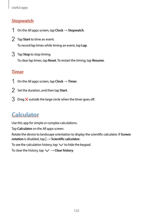 Page 122Useful apps
122
Stopwatch
1 On the All apps screen, tap Clock → Stopwatch.
2 Tap Start to time an event.
To record lap times while timing an event, tap 
Lap.
3 Tap Stop to stop timing.
To clear lap times, tap 
Reset. To restart the timing, tap Resume.
Timer
1 On the All apps screen, tap Clock → Timer.
2 Set the duration, and then tap Start.
3 Drag  outside the large circle when the timer goes off.
Calculator
Use this app for simple or complex calculations.
Tap 
Calculator on the All apps screen.
Rotate...