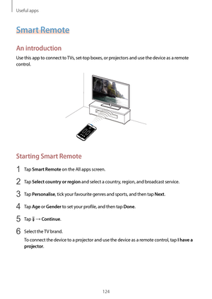 Page 124Useful apps
124
Smart Remote
An introduction
Use this app to connect to TVs, set-top boxes, or projectors and use the device as a remote 
control.
Starting Smart Remote
1 Tap Smart Remote on the All apps screen.
2 Tap Select country or region and select a country, region, and broadcast service.
3 Tap Personalise, tick your favourite genres and sports, and then tap Next.
4 Tap Age or Gender to set your profile, and then tap Done.
5 Tap  → Continue.
6 Select the TV brand.
To connect the device to a...