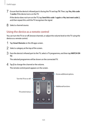 Page 125Useful apps
125
7 Ensure that the device’s infrared port is facing the TV and tap TV. Then, tap Yes, this code 
1 works
 if the device turns on the TV.
If the device does not turn on the TV, tap 
Send this code 1 again or No, test next code 2, 
and then repeat this until the TV recognises the signal.
8 Select a channel source.
Using the device as a remote control
You can turn the TV on or off, browse channels, or adjust the volume level on the TV using the 
device as a remote control.
1 Tap Smart Remote...