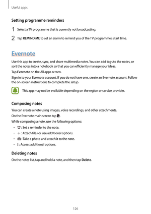 Page 126Useful apps
126
Setting programme reminders
1 Select a TV programme that is currently not broadcasting.
2 Tap REMIND ME to set an alarm to remind you of the TV programme’s start time.
Evernote
Use this app to create, sync, and share multimedia notes. You can add tags to the notes, or 
sort the notes into a notebook so that you can efficiently manage your ideas.
Tap 
Evernote on the All apps screen.
Sign in to your Evernote account. If you do not have one, create an Evernote account. Follow 
the on-screen...