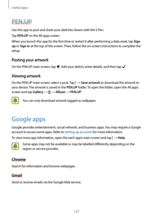 Page 127Useful apps
127
PEN.UP
Use this app to post and share your sketches drawn with the S Pen.
Tap 
PEN.UP on the All apps screen.
When you launch this app for the first time or restart it after performing a data reset, tap 
Sign 
up
 or Sign in at the top of the screen. Then, follow the on-screen instructions to complete the 
setup.
Posting your artwork
On the PEN.UP main screen, tap . Add your sketch, enter details, and then tap .
Viewing artwork
On the PEN.UP main screen, select a post. Tap  → Save artwork...