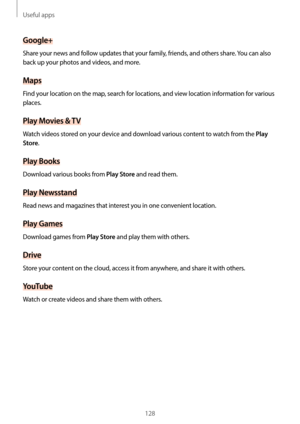 Page 128Useful apps
128
Google+
Share your news and follow updates that your family, friends, and others share. You can also 
back up your photos and videos, and more.
Maps
Find your location on the map, search for locations, and view location information for various 
places.
Play Movies & TV
Watch videos stored on your device and download various content to watch from the Play 
Store
.
Play Books
Download various books from Play Store and read them.
Play Newsstand
Read news and magazines that interest you in...