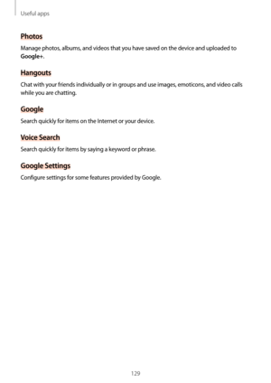 Page 129Useful apps
129
Photos
Manage photos, albums, and videos that you have saved on the device and uploaded to 
Google+.
Hangouts
Chat with your friends individually or in groups and use images, emoticons, and video calls 
while you are chatting.
Google
Search quickly for items on the Internet or your device.
Voice Search
Search quickly for items by saying a keyword or phrase.
Google Settings
Configure settings for some features provided by Google.  