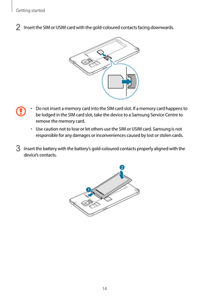 Page 14Getting started
14
2 Insert the SIM or USIM card with the gold-coloured contacts facing downwards.
•	Do not insert a memory card into the SIM card slot. If a memory card happens to 
be lodged in the SIM card slot, take the device to a Samsung Service Centre to 
remove the memory card.
•	Use caution not to lose or let others use the SIM or USIM card. Samsung is not 
responsible for any damages or inconveniences caused by lost or stolen cards.
3 Insert the battery with the battery’s gold-coloured contacts...