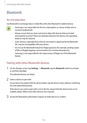 Page 132Connecting with other devices
132
Bluetooth
An introduction
Use Bluetooth to exchange data or media files with other Bluetooth-enabled devices.
•	Samsung is not responsible for the loss, interception, or misuse of data sent or 
received via Bluetooth.
•	Always ensure that you share and receive data with devices that are trusted 
and properly secured. If there are obstacles between the devices, the operating 
distance may be reduced.
•	Some devices, especially those that are not tested or approved by the...