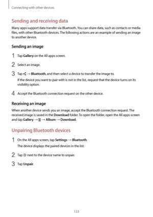 Page 133Connecting with other devices
133
Sending and receiving data
Many apps support data transfer via Bluetooth. You can share data, such as contacts or media 
files, with other Bluetooth devices. The following actions are an example of sending an image 
to another device.
Sending an image
1 Tap Gallery on the All apps screen.
2 Select an image.
3 Tap  → Bluetooth, and then select a device to transfer the image to.
If the device you want to pair with is not in the list, request that the device turns on its...