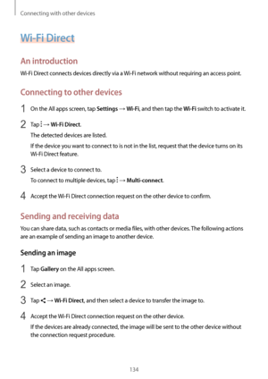 Page 134Connecting with other devices
134
Wi-Fi Direct
An introduction
Wi-Fi Direct connects devices directly via a Wi-Fi network without requiring an access point.
Connecting to other devices
1 On the All apps screen, tap Settings → Wi-Fi, and then tap the Wi-Fi switch to activate it.
2 Tap  → Wi-Fi Direct.
The detected devices are listed.
If the device you want to connect to is not in the list, request that the device turns on its 
Wi-Fi Direct feature.
3 Select a device to connect to.
To connect to multiple...