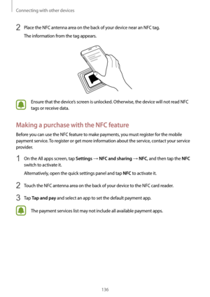 Page 136Connecting with other devices
136
2 Place the NFC antenna area on the back of your device near an NFC tag.
The information from the tag appears.
Ensure that the device’s screen is unlocked. Otherwise, the device will not read NFC 
tags or receive data.
Making a purchase with the NFC feature
Before you can use the NFC feature to make payments, you must register for the mobile 
payment service. To register or get more information about the service, contact your service 
provider.
1 On the All apps screen,...