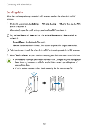 Page 137Connecting with other devices
137
Sending data
Allow data exchange when your device’s NFC antenna touches the other device’s NFC 
antenna.
1 On the All apps screen, tap Settings → NFC and sharing → NFC, and then tap the NFC 
switch to activate it.
Alternatively, open the quick settings panel and tap 
NFC to activate it.
2 Tap Android Beam or S Beam and tap the Android Beam or the S Beam switch to 
activate it.
•	Android Beam: Send data via Bluetooth.
•	S Beam: Send data via  Wi-Fi Direct. This feature is...