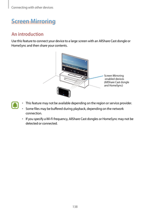 Page 138Connecting with other devices
138
Screen Mirroring
An introduction
Use this feature to connect your device to a large screen with an AllShare Cast dongle or 
HomeSync and then share your contents.
Screen Mirroring 
-enabled devices 
(AllShare Cast dongle 
and HomeSync)
•	This feature may not be available depending on the region or service provider.
•	Some files may be buffered during playback, depending on the network 
connection.
•	If you specify a Wi-Fi frequency, AllShare Cast dongles or HomeSync may...