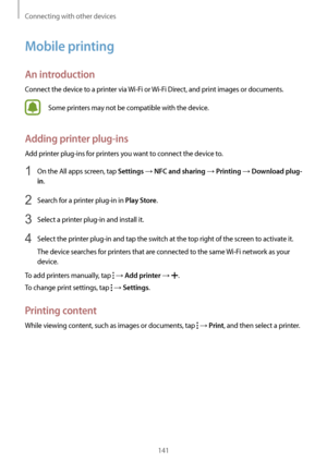 Page 141Connecting with other devices
141
Mobile printing
An introduction
Connect the device to a printer via Wi-Fi or Wi-Fi Direct, and print images or documents.
Some printers may not be compatible with the device.
Adding printer plug-ins
Add printer plug-ins for printers you want to connect the device to.
1 On the All apps screen, tap Settings → NFC and sharing → Printing → Download plug-
in
.
2 Search for a printer plug-in in Play Store.
3 Select a printer plug-in and install it.
4 Select the printer plug-in...