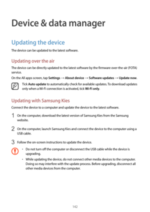 Page 142142
Device & data manager
Updating the device
The device can be updated to the latest software.
Updating over the air
The device can be directly updated to the latest software by the firmware over-the-air (FOTA) 
service.
On the All apps screen, tap 
Settings → About device → Software updates → Update now.
Tick Auto update to automatically check for available updates. To download updates 
only when a  Wi-Fi connection is activated, tick 
Wi-Fi only.
Updating with Samsung Kies
Connect the device to a...