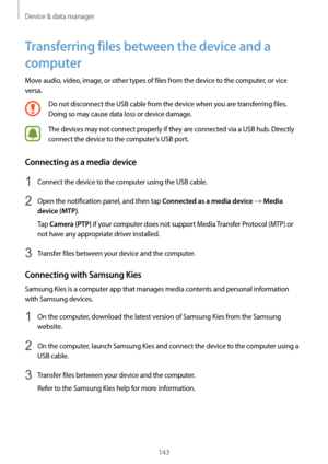 Page 143Device & data manager
143
Transferring files between the device and a 
computer
Move audio, video, image, or other types of files from the device to the computer, or vice 
versa.
Do not disconnect the USB cable from the device when you are transferring files. 
Doing so may cause data loss or device damage.
The devices may not connect properly if they are connected via a USB hub. Directly 
connect the device to the computer’s USB port.
Connecting as a media device
1 Connect the device to the computer...