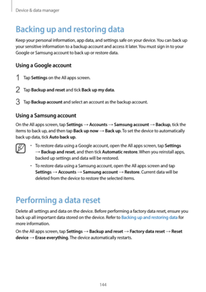 Page 144Device & data manager
144
Backing up and restoring data
Keep your personal information, app data, and settings safe on your device. You can back up 
your sensitive information to a backup account and access it later. You must sign in to your 
Google or Samsung account to back up or restore data.
Using a Google account
1 Tap Settings on the All apps screen.
2 Tap Backup and reset and tick Back up my data.
3 Tap Backup account and select an account as the backup account.
Using a Samsung account
On the All...