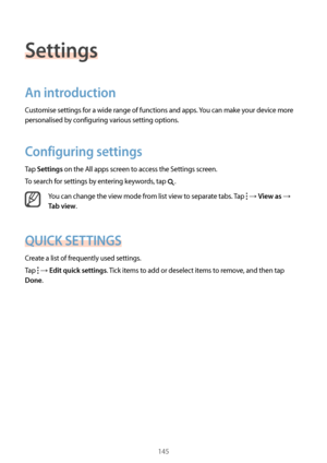 Page 145145
Settings
An introduction
Customise settings for a wide range of functions and apps. You can make your device more 
personalised by configuring various setting options.
Configuring settings
Tap Settings on the All apps screen to access the Settings screen.
To search for settings by entering keywords, tap 
.
You can change the view mode from list view to separate tabs. Tap  → View as → 
Tab view.
QUICK SETTINGS
Create a list of frequently used settings.
Tap 
 → Edit quick settings. Tick items to add or...