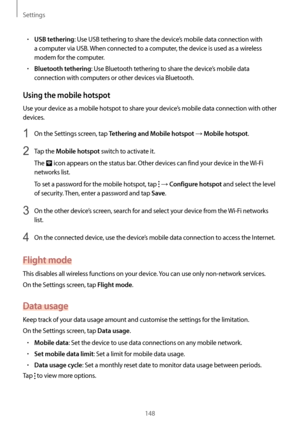 Page 148Settings
148
•	USB tethering: Use USB tethering to share the device’s mobile data connection with 
a computer via USB. When connected to a computer, the device is used as a wireless 
modem for the computer.
•	Bluetooth tethering: Use Bluetooth tethering to share the device’s mobile data 
connection with computers or other devices via Bluetooth.
Using the mobile hotspot
Use your device as a mobile hotspot to share your device’s mobile data connection with other 
devices.
1 On the Settings screen, tap...