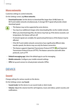 Page 150Settings
150
More networks
Customise settings to control networks.
On the Settings screen, tap 
More networks.
•	Download booster: Set the device to download files larger than 30 MB, faster via 
Wi-Fi and mobile networks simultaneously. A stronger  Wi-Fi signal will provide a faster 
download speed.
•	This feature may not be supported by some devices.
•	You may incur additional charges when downloading files via the mobile network.
•	When you download large files, the device may heat up. If the device...