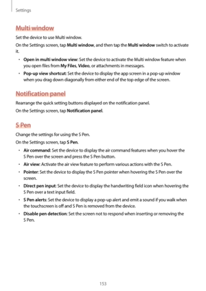 Page 153Settings
153
Multi window
Set the device to use Multi window.
On the Settings screen, tap 
Multi window, and then tap the Multi window switch to activate 
it.
•	Open in multi window view: Set the device to activate the Multi window feature when 
you open files from 
My Files, Video, or attachments in messages.
•	Pop-up view shortcut: Set the device to display the app screen in a pop-up window 
when you drag down diagonally from either end of the top edge of the screen.
Notification panel
Rearrange the...