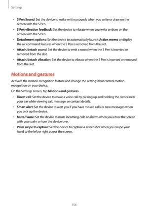 Page 154Settings
154
•	S Pen Sound: Set the device to make writing sounds when you write or draw on the 
screen with the S Pen.
•	S Pen vibration feedback: Set the device to vibrate when you write or draw on the 
screen with the S Pen.
•	Detachment options: Set the device to automatically launch Action memo or display 
the air command features when the S Pen is removed from the slot.
•	Attach/detach sound: Set the device to emit a sound when the S Pen is inserted or 
removed from the slot.
•	Attach/detach...