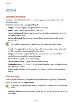 Page 157Settings
157
SYSTEM
Language and input
Change the settings for text input. Some options may not be available depending on the 
selected language.
On the Settings screen, tap 
Language and input.
•	Language: Select a display language for all menus and apps.
•	Default: Select a default keyboard type for text input.
•	Samsung Chinese IME: Change the Samsung Chinese IME keyboard settings. To access 
the setting options, tap 
.
•	Samsung keyboard: Change the Samsung keyboard settings. To access the setting...