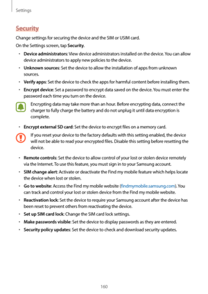 Page 160Settings
160
Security
Change settings for securing the device and the SIM or USIM card.
On the Settings screen, tap 
Security.
•	Device administrators: View device administrators installed on the device. You can allow 
device administrators to apply new policies to the device.
•	Unknown sources: Set the device to allow the installation of apps from unknown 
sources.
•	Verify apps: Set the device to check the apps for harmful content before installing them.
•	Encrypt device: Set a password to encrypt data...