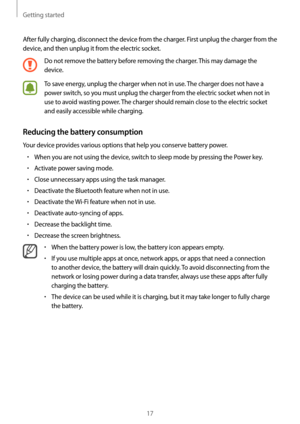 Page 17Getting started
17
After fully charging, disconnect the device from the charger. First unplug the charger from the 
device, and then unplug it from the electric socket.
Do not remove the battery before removing the charger. This may damage the 
device.
To save energy, unplug the charger when not in use. The charger does not have a 
power switch, so you must unplug the charger from the electric socket when not in 
use to avoid wasting power. The charger should remain close to the electric socket 
and...