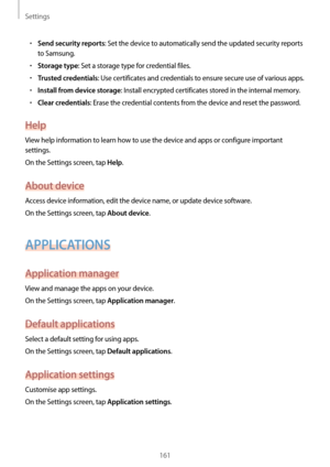 Page 161Settings
161
•	Send security reports: Set the device to automatically send the updated security reports 
to Samsung.
•	Storage type: Set a storage type for credential files.
•	Trusted credentials: Use certificates and credentials to ensure secure use of various apps.
•	Install from device storage: Install encrypted certificates stored in the internal memory.
•	Clear credentials: Erase the credential contents from the device and reset the password.
Help
View help information to learn how to use the device...