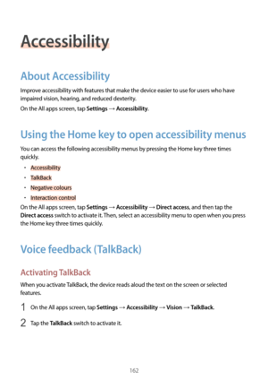 Page 162162
Accessibility
About Accessibility
Improve accessibility with features that make the device easier to use for users who have 
impaired vision, hearing, and reduced dexterity.
On the All apps screen, tap 
Settings → Accessibility.
Using the Home key to open accessibility menus
You can access the following accessibility menus by pressing the Home key three times 
quickly.
•	Accessibility
•	TalkBack
•	Negative colours
•	Interaction control
On the All apps screen, tap 
Settings → Accessibility → Direct...