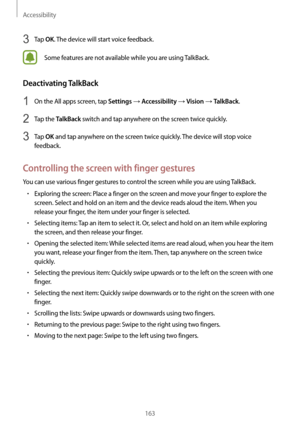 Page 163Accessibility
163
3 Tap OK. The device will start voice feedback.
Some features are not available while you are using TalkBack.
Deactivating TalkBack
1 On the All apps screen, tap Settings → Accessibility → Vision → TalkBack.
2 Tap the TalkBack switch and tap anywhere on the screen twice quickly.
3 Tap OK and tap anywhere on the screen twice quickly. The device will stop voice 
feedback.
Controlling the screen with finger gestures
You can use various finger gestures to control the screen while you are...