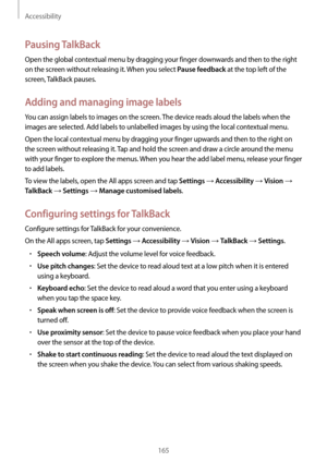 Page 165Accessibility
165
Pausing TalkBack
Open the global contextual menu by dragging your finger downwards and then to the right 
on the screen without releasing it. When you select 
Pause feedback at the top left of the 
screen, TalkBack pauses.
Adding and managing image labels
You can assign labels to images on the screen. The device reads aloud the labels when the 
images are selected. Add labels to unlabelled images by using the local contextual menu.
Open the local contextual menu by dragging your finger...