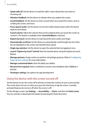 Page 166Accessibility
166
•	Speak caller ID: Set the device to read the caller’s name aloud when you have an 
incoming call.
•	Vibration feedback: Set the device to vibrate when you explore the screen.
•	Sound feedback: Set the device to emit a sound when you control the screen, such as 
scrolling the screen, and more.
•	Focus speech audio: Set the device to turn the media volume down when the device 
reads an item aloud.
•	Sound volume: Adjust the volume that sound is played when you touch the screen to...
