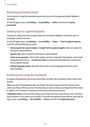 Page 167Accessibility
167
Reading passwords aloud
Set the device to read the password aloud when you enter the password while TalkBack is 
activated.
On the All apps screen, tap 
Settings → Accessibility → Vision, and then tick Speak 
passwords
.
Setting text-to-speech features
Change the settings for text-to-speech features used when TalkBack is activated, such as 
languages, speed, and more.
On the All apps screen, tap 
Settings → Accessibility → Vision → Text-to-speech options, 
and then use the following...