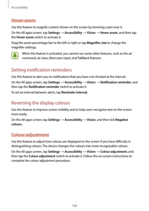 Page 169Accessibility
169
Hover zoom
Use this feature to magnify content shown on the screen by hovering a pen over it.
On the All apps screen, tap 
Settings → Accessibility → Vision → Hover zoom, and then tap 
the 
Hover zoom switch to activate it.
Drag the zoom percentage bar to the left or right or tap 
Magnifier size to change the 
magnifier settings.
When this feature is activated, you cannot use some other features, such as the air 
command, air view, direct pen input, and TalkBack features.
Setting...